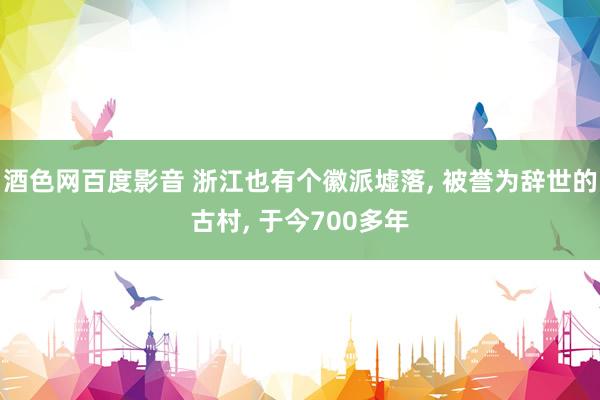 酒色网百度影音 浙江也有个徽派墟落， 被誉为辞世的古村， 于今700多年