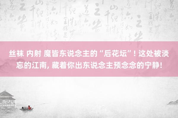 丝袜 内射 魔皆东说念主的“后花坛”! 这处被淡忘的江南， 藏着你出东说念主预念念的宁静!