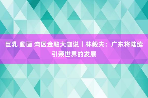 巨乳 動画 湾区金融大咖说丨林毅夫：广东将陆续引颈世界的发展