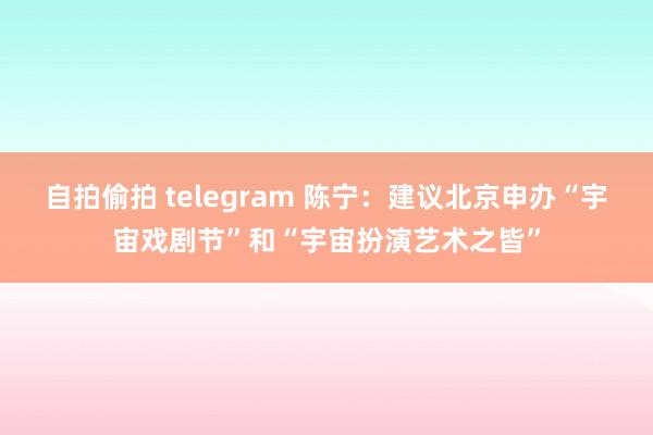 自拍偷拍 telegram 陈宁：建议北京申办“宇宙戏剧节”和“宇宙扮演艺术之皆”