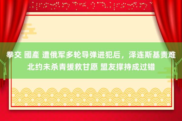 拳交 國產 遭俄军多轮导弹进犯后，泽连斯基责难北约未杀青援救甘愿 盟友撑持成过错