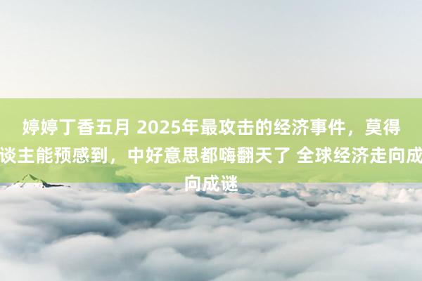 婷婷丁香五月 2025年最攻击的经济事件，莫得东谈主能预感到，中好意思都嗨翻天了 全球经济走向成谜