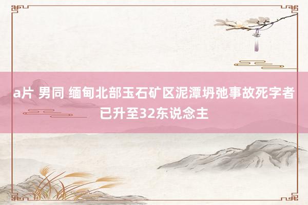 a片 男同 缅甸北部玉石矿区泥潭坍弛事故死字者已升至32东说念主