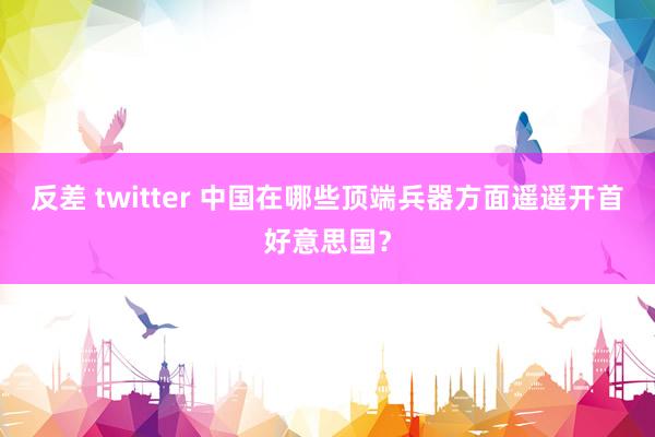 反差 twitter 中国在哪些顶端兵器方面遥遥开首好意思国？