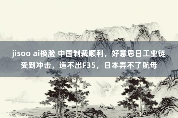 jisoo ai换脸 中国制裁顺利，好意思日工业链受到冲击，造不出F35，日本弄不了航母