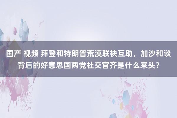 国产 视频 拜登和特朗普荒漠联袂互助，加沙和谈背后的好意思国两党社交官齐是什么来头？